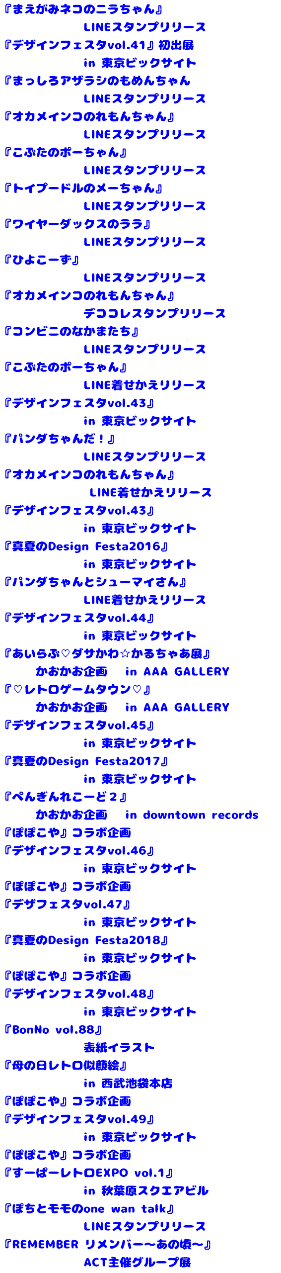 『まえがみネコのニラちゃん』 LINEスタンプリリース 『デザインフェスタvol.41』初出展 in 東京ビックサイト 『まっしろアザラシのもめんちゃん LINEスタンプリリース 『オカメインコのれもんちゃん』 LINEスタンプリリース 『こぶたのポーちゃん』 LINEスタンプリリース 『トイプードルのメーちゃん』 LINEスタンプリリース 『ワイヤーダックスのララ』 LINEスタンプリリース 『ひよこーず』 LINEスタンプリリース 『オカメインコのれもんちゃん』 デココレスタンプリリース 『コンビニのなかまたち』 LINEスタンプリリース 『こぶたのポーちゃん』 LINE着せかえリリース 『デザインフェスタvol.43』 in 東京ビックサイト 『パンダちゃんだ！』 LINEスタンプリリース 『オカメインコのれもんちゃん』 LINE着せかえリリース 『デザインフェスタvol.43』 in 東京ビックサイト 『真夏のDesign Festa2016』 in 東京ビックサイト 『パンダちゃんとシューマイさん』 LINE着せかえリリース 『デザインフェスタvol.44』 in 東京ビックサイト 『あいらぶ♡ダサかわ☆かるちゃあ展』 かおかお企画 in AAA GALLERY 『♡レトロゲームタウン♡』 かおかお企画 in AAA GALLERY 『デザインフェスタvol.45』 in 東京ビックサイト 『真夏のDesign Festa2017』 in 東京ビックサイト 『ぺんぎんれこーど２』 かおかお企画 in downtown records 『ぽぽこや』コラボ企画 『デザインフェスタvol.46』 in 東京ビックサイト 『ぽぽこや』コラボ企画 『デザフェスタvol.47』 in 東京ビックサイト 『真夏のDesign Festa2018』 in 東京ビックサイト 『ぽぽこや』コラボ企画 『デザインフェスタvol.48』 in 東京ビックサイト 『BonNo vol.88』 表紙イラスト 『母の日レトロ似顔絵』 in 西武池袋本店 『ぽぽこや』コラボ企画 『デザインフェスタvol.49』 in 東京ビックサイト 『ぽぽこや』コラボ企画 『すーぱーレトロEXPO vol.1』 in 秋葉原スクエアビル 『ぽちとモモのone wan talk』 LINEスタンプリリース 『REMEMBER リメンバー～あの頃～』 ACT主催グループ展
